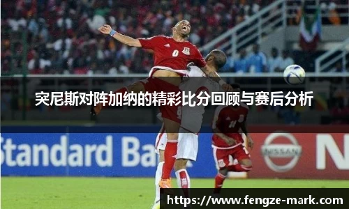 突尼斯对阵加纳的精彩比分回顾与赛后分析