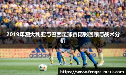2019年澳大利亚与巴西足球赛精彩回顾与战术分析