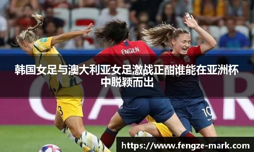 韩国女足与澳大利亚女足激战正酣谁能在亚洲杯中脱颖而出