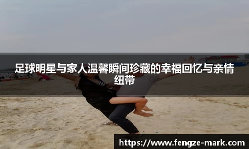 足球明星与家人温馨瞬间珍藏的幸福回忆与亲情纽带