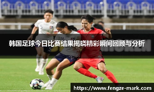韩国足球今日比赛结果揭晓精彩瞬间回顾与分析